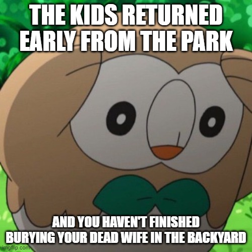 Rowlet Meme Template | THE KIDS RETURNED EARLY FROM THE PARK; AND YOU HAVEN'T FINISHED BURYING YOUR DEAD WIFE IN THE BACKYARD | image tagged in rowlet meme template | made w/ Imgflip meme maker