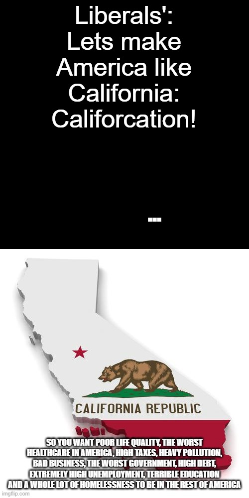 No, if you love California so much, move there, don't drag all the people against Californiacation in the States | Liberals': Lets make America like California: Califorcation! ... SO YOU WANT POOR LIFE QUALITY, THE WORST HEALTHCARE IN AMERICA, HIGH TAXES, HEAVY POLLUTION, BAD BUSINESS, THE WORST GOVERNMENT, HIGH DEBT, EXTREMELY HIGH UNEMPLOYMENT, TERRIBLE EDUCATION AND A WHOLE LOT OF HOMELESSNESS TO BE IN THE REST OF AMERICA | image tagged in california,stupid liberals | made w/ Imgflip meme maker