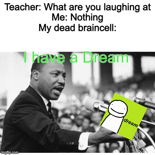 lol | Teacher: What are you laughing at
Me: Nothing
My dead braincell:; I have a Dream | image tagged in blank white template,lol,martin luther king jr,i have a dream,dream,teacher what are you laughing at | made w/ Imgflip meme maker