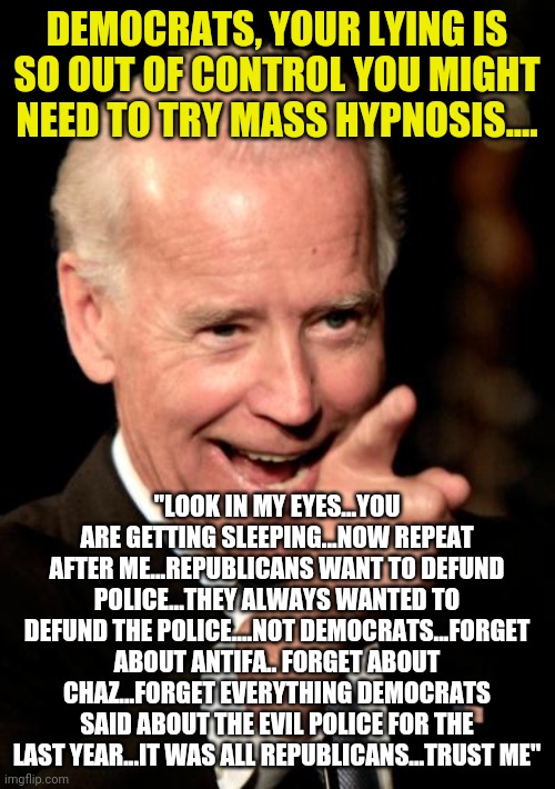 Democrats, your party has been screaming to defund the police since George Floyd and now you are saying it was the GOP??!? | DEMOCRATS, YOUR LYING IS SO OUT OF CONTROL YOU MIGHT NEED TO TRY MASS HYPNOSIS.... "LOOK IN MY EYES...YOU ARE GETTING SLEEPING...NOW REPEAT AFTER ME...REPUBLICANS WANT TO DEFUND POLICE...THEY ALWAYS WANTED TO DEFUND THE POLICE....NOT DEMOCRATS...FORGET ABOUT ANTIFA.. FORGET ABOUT CHAZ...FORGET EVERYTHING DEMOCRATS SAID ABOUT THE EVIL POLICE FOR THE LAST YEAR...IT WAS ALL REPUBLICANS...TRUST ME" | image tagged in memes,smilin biden,democratic party,liberal logic,liberal hypocrisy,media lies | made w/ Imgflip meme maker