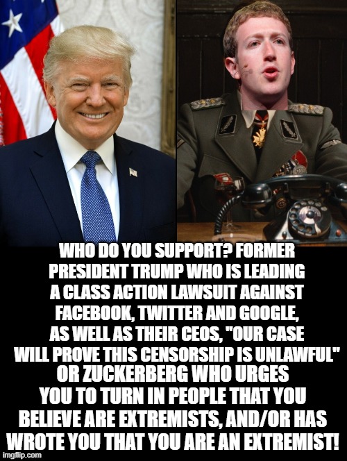Who do you support? |  WHO DO YOU SUPPORT? FORMER PRESIDENT TRUMP WHO IS LEADING A CLASS ACTION LAWSUIT AGAINST FACEBOOK, TWITTER AND GOOGLE, AS WELL AS THEIR CEOS, "OUR CASE WILL PROVE THIS CENSORSHIP IS UNLAWFUL"; OR ZUCKERBERG WHO URGES YOU TO TURN IN PEOPLE THAT YOU BELIEVE ARE EXTREMISTS, AND/OR HAS WROTE YOU THAT YOU ARE AN EXTREMIST! | image tagged in donald trump,mark zuckerberg,morons,idiots,stupid liberals,freedom of speech | made w/ Imgflip meme maker