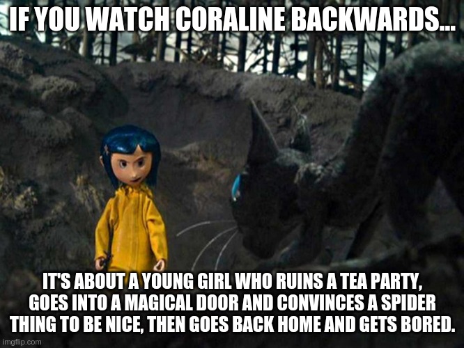 Coraline | IF YOU WATCH CORALINE BACKWARDS... IT'S ABOUT A YOUNG GIRL WHO RUINS A TEA PARTY, GOES INTO A MAGICAL DOOR AND CONVINCES A SPIDER THING TO BE NICE, THEN GOES BACK HOME AND GETS BORED. | image tagged in coraline | made w/ Imgflip meme maker