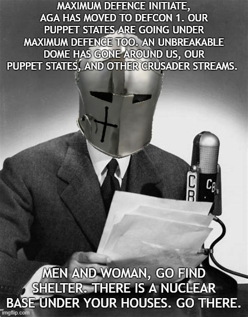 Every house has a nuclear base with a farm and food. Do what you must, but survive. | MAXIMUM DEFENCE INITIATE, AGA HAS MOVED TO DEFCON 1. OUR PUPPET STATES ARE GOING UNDER MAXIMUM DEFENCE TOO. AN UNBREAKABLE DOME HAS GONE AROUND US, OUR PUPPET STATES, AND OTHER CRUSADER STREAMS. MEN AND WOMAN, GO FIND SHELTER. THERE IS A NUCLEAR BASE UNDER YOUR HOUSES. GO THERE. | image tagged in crusader announcer | made w/ Imgflip meme maker