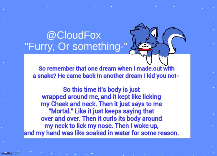weird af | So remember that one dream when I made.out with a snake? He came back In another dream I kid you not-; So this time it's body is just wrapped around me, and it kept like licking my Cheek and neck. Then it just says to me "Mortal." Like it just keeps saying that over and over. Then it curls its body around my neck to lick my nose. Then I woke up, and my hand was like soaked in water for some reason. | image tagged in the foxo temp | made w/ Imgflip meme maker