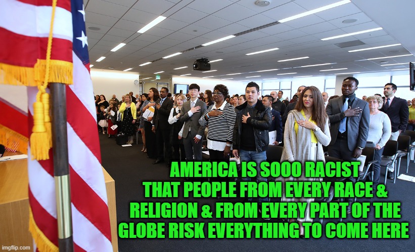 America is sooo racist that people from every race & religion & from every part of the globe risk everything to come here | AMERICA IS SOOO RACIST THAT PEOPLE FROM EVERY RACE & RELIGION & FROM EVERY PART OF THE GLOBE RISK EVERYTHING TO COME HERE | image tagged in political meme,memes,america is not racist,immigrants flock to america,liberals hate america,liberal lies | made w/ Imgflip meme maker