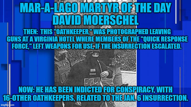 The FBI tracks Domestic Terrorists and notes this in the Presidential Daily Briefing. | MAR-A-LAGO MARTYR OF THE DAY
DAVID MOERSCHEL; THEN:  THIS "OATHKEEPER," WAS PHOTOGRAPHED LEAVING GUNS AT A VIRGINIA HOTEL WHERE MEMBERS OF THE "QUICK RESPONSE FORCE," LEFT WEAPONS FOR USE, IF THE INSURRECTION ESCALATED. NOW: HE HAS BEEN INDICTED FOR CONSPIRACY, WITH 16-OTHER OATHKEEPERS, RELATED TO THE JAN. 6 INSURRECTION. | image tagged in politics | made w/ Imgflip meme maker