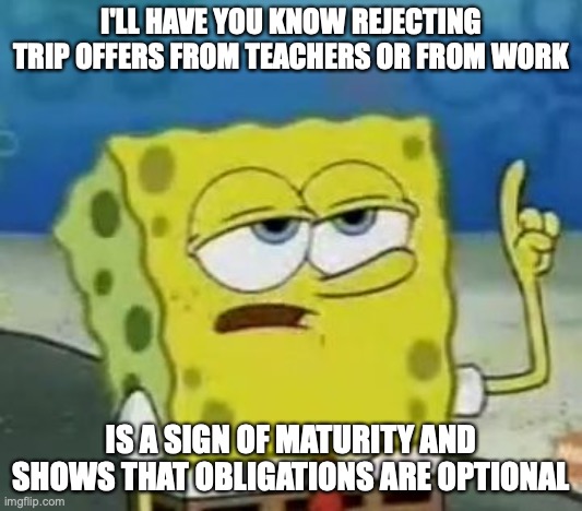 Rejecting Trip Offers | I'LL HAVE YOU KNOW REJECTING TRIP OFFERS FROM TEACHERS OR FROM WORK; IS A SIGN OF MATURITY AND SHOWS THAT OBLIGATIONS ARE OPTIONAL | image tagged in memes,i'll have you know spongebob,life,memes | made w/ Imgflip meme maker