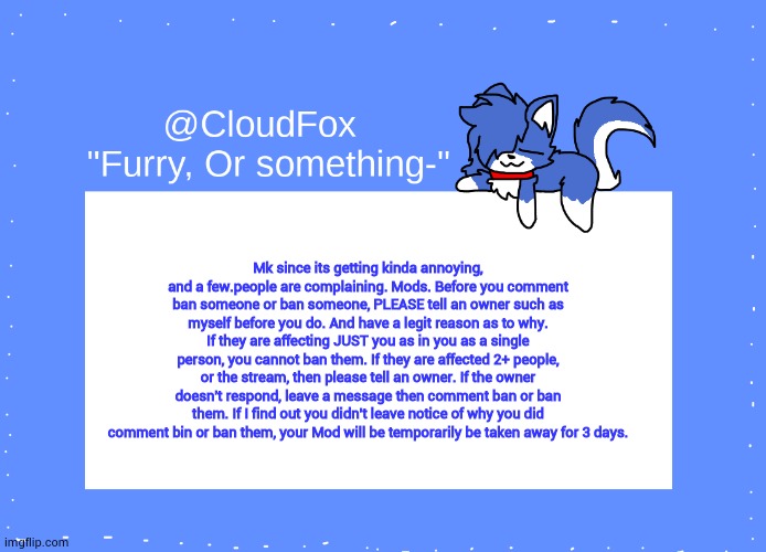 don't use the ban button for PERSONAL reasons. | Mk since its getting kinda annoying, and a few.people are complaining. Mods. Before you comment ban someone or ban someone, PLEASE tell an owner such as myself before you do. And have a legit reason as to why. If they are affecting JUST you as in you as a single person, you cannot ban them. If they are affected 2+ people, or the stream, then please tell an owner. If the owner doesn't respond, leave a message then comment ban or ban them. If I find out you didn't leave notice of why you did comment bin or ban them, your Mod will be temporarily be taken away for 3 days. | image tagged in the foxo temp | made w/ Imgflip meme maker