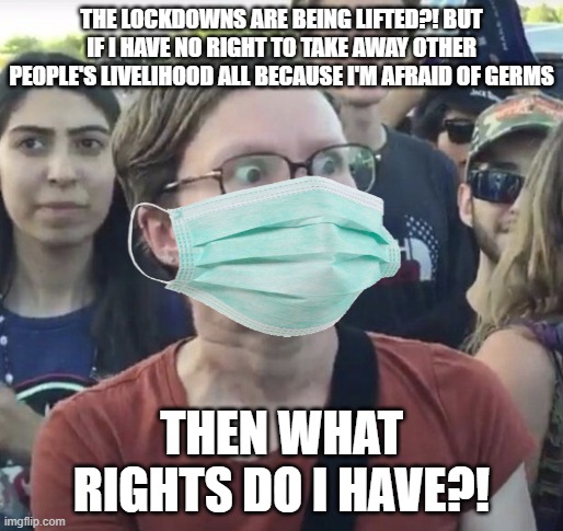 You have no right to take away other's livelihood just because you're afraid of germs | THE LOCKDOWNS ARE BEING LIFTED?! BUT IF I HAVE NO RIGHT TO TAKE AWAY OTHER PEOPLE'S LIVELIHOOD ALL BECAUSE I'M AFRAID OF GERMS; THEN WHAT RIGHTS DO I HAVE?! | image tagged in triggered feminist,lockdown,tyranny,liberal logic,sjw | made w/ Imgflip meme maker