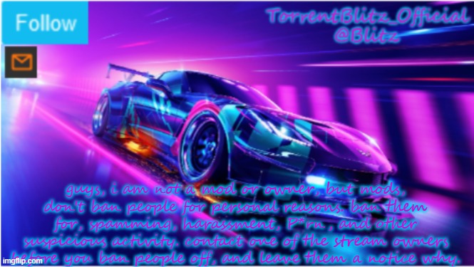 TorrentBlitz_Official Neon car temp | guys, i am not a mod or owner, but mods, don't ban people for personal reasons. ban them for, spamming, harassment, P*rn, and other suspicious activity. contact one of the stream owners before you ban people off, and leave them a notice why. | image tagged in torrentblitz_official neon car temp | made w/ Imgflip meme maker