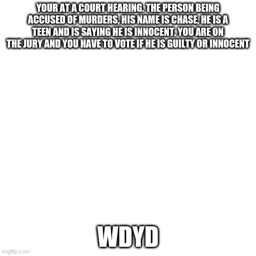 Blank Transparent Square | YOUR AT A COURT HEARING. THE PERSON BEING ACCUSED OF MURDERS, HIS NAME IS CHASE, HE IS A TEEN AND IS SAYING HE IS INNOCENT. YOU ARE ON THE JURY AND YOU HAVE TO VOTE IF HE IS GUILTY OR INNOCENT; WDYD | image tagged in memes,blank transparent square | made w/ Imgflip meme maker