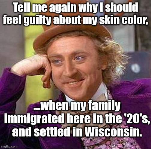 Love to hear it.. | Tell me again why I should feel guilty about my skin color, ...when my family immigrated here in the '20's, and settled in Wisconsin. | image tagged in memes,creepy condescending wonka,crt,progressives,racist,america haters | made w/ Imgflip meme maker