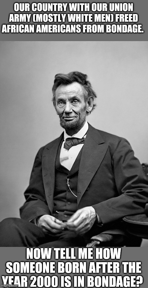 1865 ended Slavery. | OUR COUNTRY WITH OUR UNION ARMY (MOSTLY WHITE MEN) FREED AFRICAN AMERICANS FROM BONDAGE. NOW TELL ME HOW SOMEONE BORN AFTER THE YEAR 2000 IS IN BONDAGE? | image tagged in civil war,abraham lincoln,race,democratic party,republican party | made w/ Imgflip meme maker