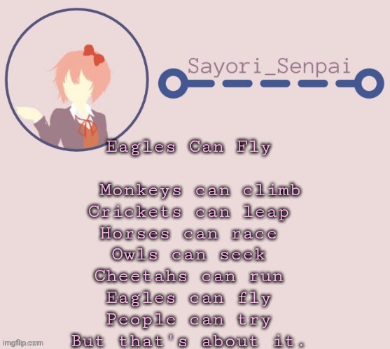 Sayori Temp | Eagles Can Fly

                               
  Monkeys can climb
Crickets can leap
Horses can race
Owls can seek
Cheetahs can run
Eagles can fly
People can try
But that's about it. | image tagged in sayori temp | made w/ Imgflip meme maker