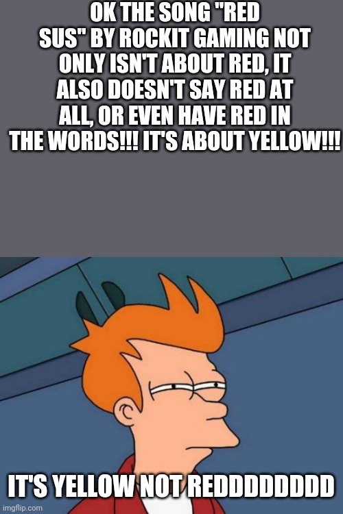 Red Sus (by Rockit Gaming) isn't about Red. It's about Yellow- | OK THE SONG "RED SUS" BY ROCKIT GAMING NOT ONLY ISN'T ABOUT RED, IT ALSO DOESN'T SAY RED AT ALL, OR EVEN HAVE RED IN THE WORDS!!! IT'S ABOUT YELLOW!!! IT'S YELLOW NOT REDDDDDDDD | image tagged in memes,futurama fry,among us,red sus,you had one job | made w/ Imgflip meme maker