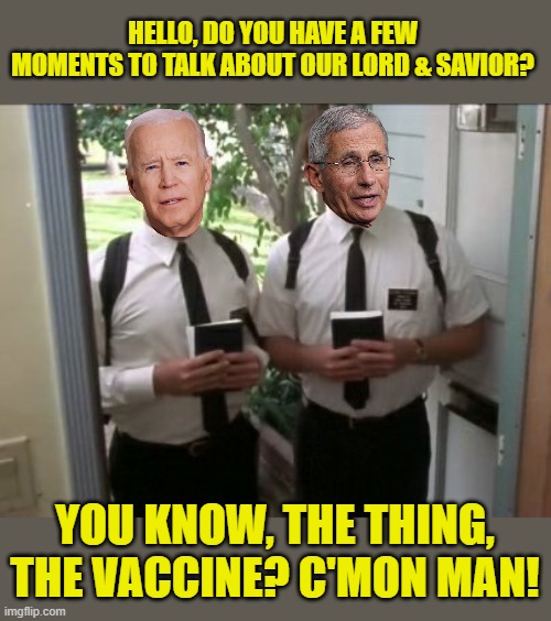 Coming to a neighborhood near you! | HELLO, DO YOU HAVE A FEW MOMENTS TO TALK ABOUT OUR LORD & SAVIOR? YOU KNOW, THE THING, THE VACCINE? C'MON MAN! | image tagged in door knockers,biden,fauci,vaccine | made w/ Imgflip meme maker