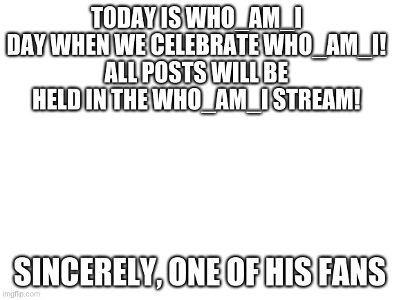 I made this up to honor who_am_I | TODAY IS WHO_AM_I DAY WHEN WE CELEBRATE WHO_AM_I!
ALL POSTS WILL BE HELD IN THE WHO_AM_I STREAM! SINCERELY, ONE OF HIS FANS | image tagged in blank white template,who_am_i | made w/ Imgflip meme maker