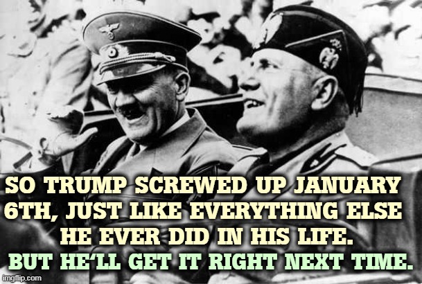 "If at first you don't succeed, keep trying until you're a fascist dictator." | SO TRUMP SCREWED UP JANUARY 
6TH, JUST LIKE EVERYTHING ELSE 
HE EVER DID IN HIS LIFE. BUT HE'LL GET IT RIGHT NEXT TIME. | image tagged in trump,mussolini,hitler,fascist,dictator,crazy | made w/ Imgflip meme maker