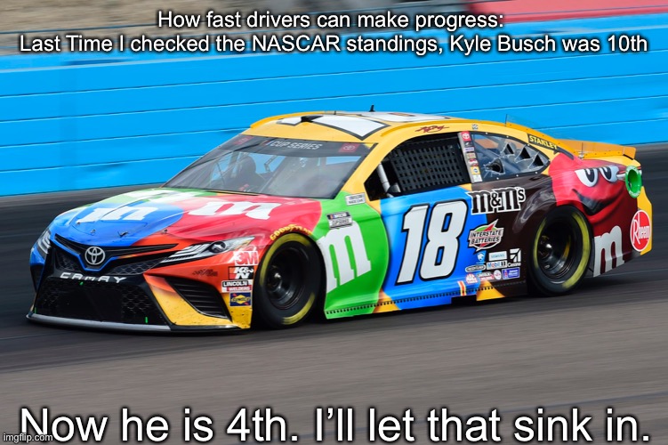 It was only a few weeks ago Busch was in a affective midfield scrap, now he still has a title shot. | How fast drivers can make progress: 
Last Time I checked the NASCAR standings, Kyle Busch was 10th; Now he is 4th. I’ll let that sink in. | image tagged in kyle busch,nascar,memes,4th,progress | made w/ Imgflip meme maker