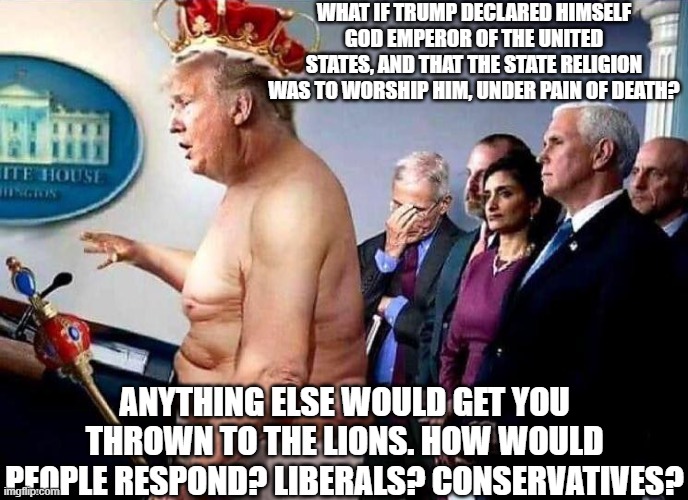 Would Trump supporting Evangelicals speak out or go along with it? | WHAT IF TRUMP DECLARED HIMSELF GOD EMPEROR OF THE UNITED STATES, AND THAT THE STATE RELIGION WAS TO WORSHIP HIM, UNDER PAIN OF DEATH? ANYTHING ELSE WOULD GET YOU THROWN TO THE LIONS. HOW WOULD PEOPLE RESPOND? LIBERALS? CONSERVATIVES? | image tagged in emperor trump has no clothes,religion,lions,death penalty,what if | made w/ Imgflip meme maker