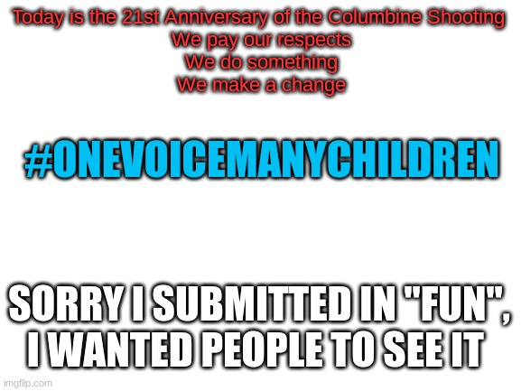 #OneVoiceManyChildren | Today is the 21st Anniversary of the Columbine Shooting 
We pay our respects
We do something
We make a change; #ONEVOICEMANYCHILDREN; SORRY I SUBMITTED IN "FUN", I WANTED PEOPLE TO SEE IT | image tagged in blank white template | made w/ Imgflip meme maker