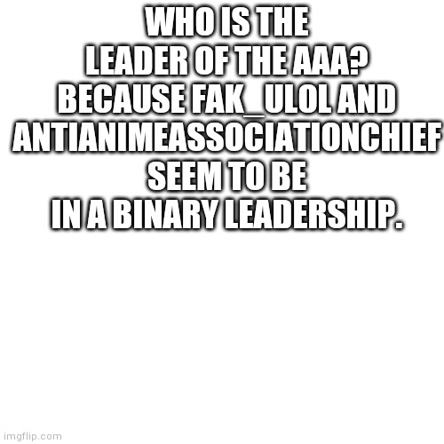 A | WHO IS THE LEADER OF THE AAA? BECAUSE FAK_ULOL AND ANTIANIMEASSOCIATIONCHIEF SEEM TO BE IN A BINARY LEADERSHIP. | image tagged in memes,blank transparent square | made w/ Imgflip meme maker