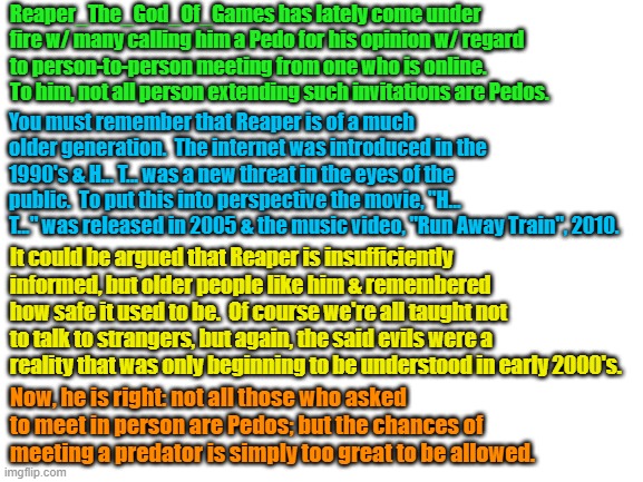 On, Reaper_The_Game_God | Reaper_The_God_Of_Games has lately come under fire w/ many calling him a Pedo for his opinion w/ regard to person-to-person meeting from one who is online.  To him, not all person extending such invitations are Pedos. You must remember that Reaper is of a much older generation.  The internet was introduced in the 1990's & H... T... was a new threat in the eyes of the public.  To put this into perspective the movie, "H... T..." was released in 2005 & the music video, "Run Away Train", 2010. It could be argued that Reaper is insufficiently informed, but older people like him & remembered how safe it used to be.  Of course we're all taught not to talk to strangers, but again, the said evils were a reality that was only beginning to be understood in early 2000's. Now, he is right: not all those who asked to meet in person are Pedos; but the chances of meeting a predator is simply too great to be allowed. | image tagged in blank white template | made w/ Imgflip meme maker