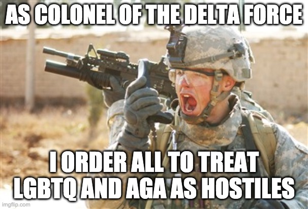 Any who do not comply with this order will be subject to court-martialling. Understood? | AS COLONEL OF THE DELTA FORCE; I ORDER ALL TO TREAT LGBTQ AND AGA AS HOSTILES | image tagged in military,soldier,army,memes,politics | made w/ Imgflip meme maker