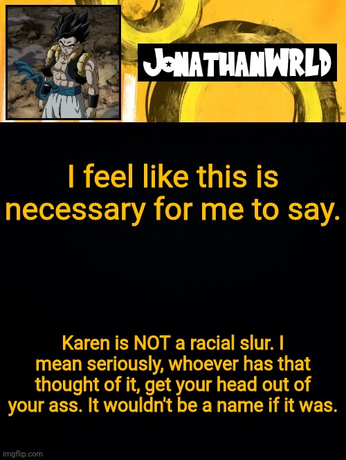 I feel like this is necessary for me to say. Karen is NOT a racial slur. I mean seriously, whoever has that thought of it, get your head out of your ass. It wouldn't be a name if it was. | image tagged in jonathan's wrld | made w/ Imgflip meme maker