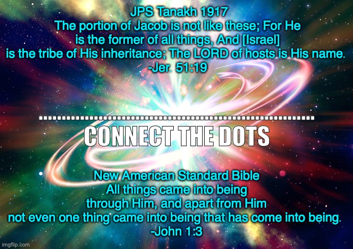 Elohim | JPS Tanakh 1917
The portion of Jacob is not like these; For He is the former of all things, And [Israel] is the tribe of His inheritance; The LORD of hosts is His name. 
-Jer. 51:19; ............................................................
CONNECT THE DOTS; New American Standard Bible
All things came into being through Him, and apart from Him not even one thing came into being that has come into being. 
-John 1:3 | image tagged in it was very good | made w/ Imgflip meme maker