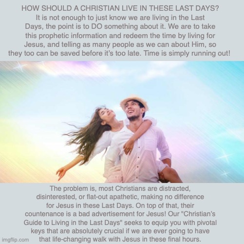 HOW SHOULD A CHRISTIAN LIVE IN THESE LAST DAYS? It is not enough to just know we are living in the Last Days, the point is to DO something about it. We are to take this prophetic information and redeem the time by living for Jesus, and telling as many people as we can about Him, so they too can be saved before it’s too late. Time is simply running out! The problem is, most Christians are distracted, disinterested, or flat-out apathetic, making no difference for Jesus in these Last Days. On top of that, their countenance is a bad advertisement for Jesus! Our "Christian’s Guide to Living in the Last Days" seeks to equip you with pivotal
keys that are absolutely crucial if we are ever going to have
that life-changing walk with Jesus in these final hours. | image tagged in christian,god,jesus,bible,marriage,living | made w/ Imgflip meme maker