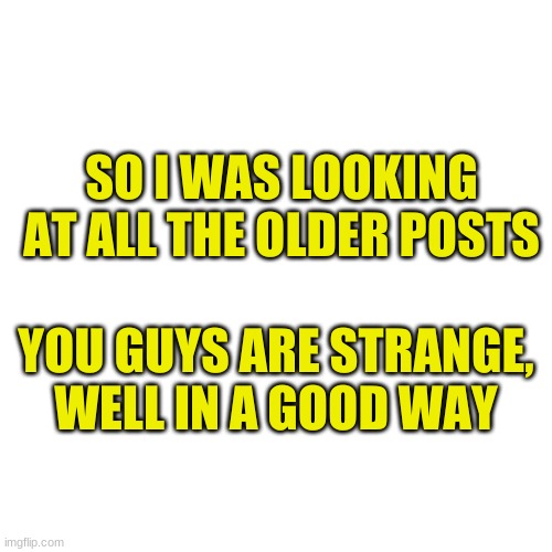 Blank Transparent Square | SO I WAS LOOKING AT ALL THE OLDER POSTS; YOU GUYS ARE STRANGE, WELL IN A GOOD WAY | image tagged in memes,blank transparent square | made w/ Imgflip meme maker