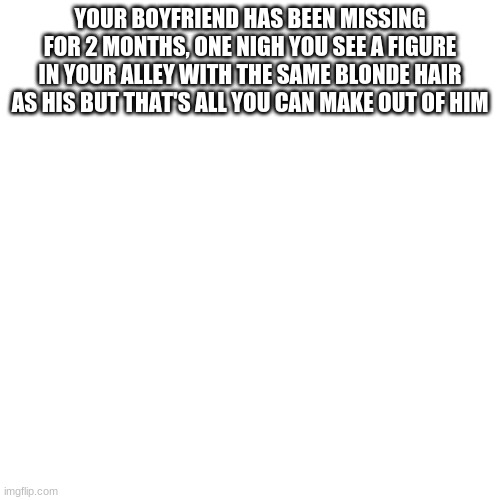 Blank Transparent Square | YOUR BOYFRIEND HAS BEEN MISSING FOR 2 MONTHS, ONE NIGH YOU SEE A FIGURE IN YOUR ALLEY WITH THE SAME BLONDE HAIR AS HIS BUT THAT'S ALL YOU CAN MAKE OUT OF HIM | image tagged in memes,blank transparent square | made w/ Imgflip meme maker