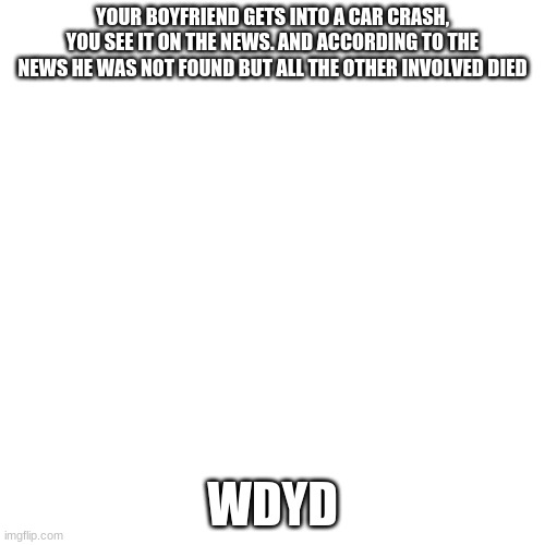 Blank Transparent Square | YOUR BOYFRIEND GETS INTO A CAR CRASH, YOU SEE IT ON THE NEWS. AND ACCORDING TO THE NEWS HE WAS NOT FOUND BUT ALL THE OTHER INVOLVED DIED; WDYD | image tagged in memes,blank transparent square | made w/ Imgflip meme maker