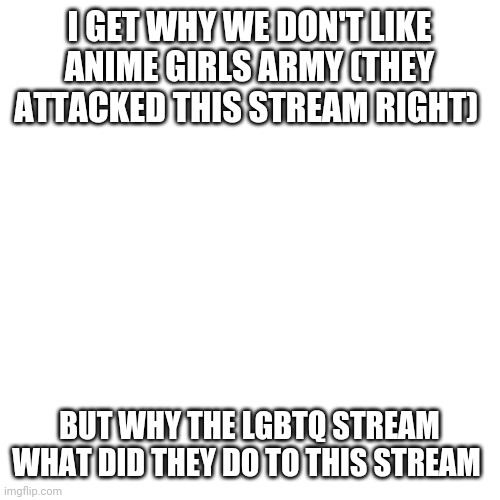 Blank Transparent Square Meme | I GET WHY WE DON'T LIKE ANIME GIRLS ARMY (THEY ATTACKED THIS STREAM RIGHT); BUT WHY THE LGBTQ STREAM WHAT DID THEY DO TO THIS STREAM | image tagged in memes,blank transparent square | made w/ Imgflip meme maker