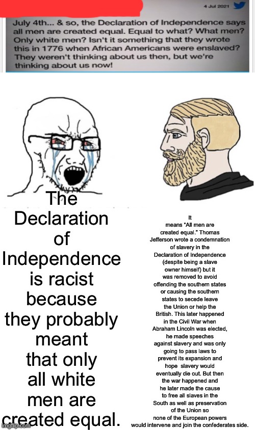 I watch too much Oversimplified (also this was stolen from a meme) | It means “All men are created equal.” Thomas Jefferson wrote a condemnation of slavery in the Declaration of Independence (despite being a slave owner himself) but it was removed to avoid offending the southern states or causing the southern states to secede leave the Union or help the British. This later happened in the Civil War when Abraham Lincoln was elected, he made speeches against slavery and was only going to pass laws to prevent its expansion and hope  slavery would eventually die out. But then the war happened and he later made the cause to free all slaves in the South as well as preservation of the Union so none of the European powers would intervene and join the confederates side. The Declaration of Independence is racist because they probably meant that only all white men are created equal. | image tagged in soyboy vs yes chad | made w/ Imgflip meme maker