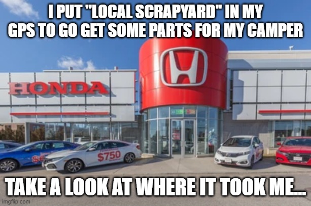 Honda dealers be like |  I PUT "LOCAL SCRAPYARD" IN MY GPS TO GO GET SOME PARTS FOR MY CAMPER; TAKE A LOOK AT WHERE IT TOOK ME... | image tagged in hondahater,anti-honda,scrapyards,dealerships | made w/ Imgflip meme maker