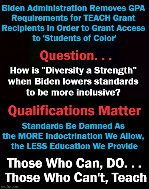 Let's not shortchange our children's futures by lowering the bar. | Biden Administration Removes GPA 
Requirements for TEACH Grant 

Recipients in Order to Grant Access 
to 'Students of Color'; Question. . . How is "Diversity a Strength" 
when Biden lowers standards 
to be more inclusive? Qualifications Matter; Standards Be Damned As 
the MORE Indoctrination We Allow, 
the LESS Education We Provide; Those Who Can, DO. . . 
Those Who Can't, Teach | image tagged in politics,joe biden,education,professional standards,democrats | made w/ Imgflip meme maker