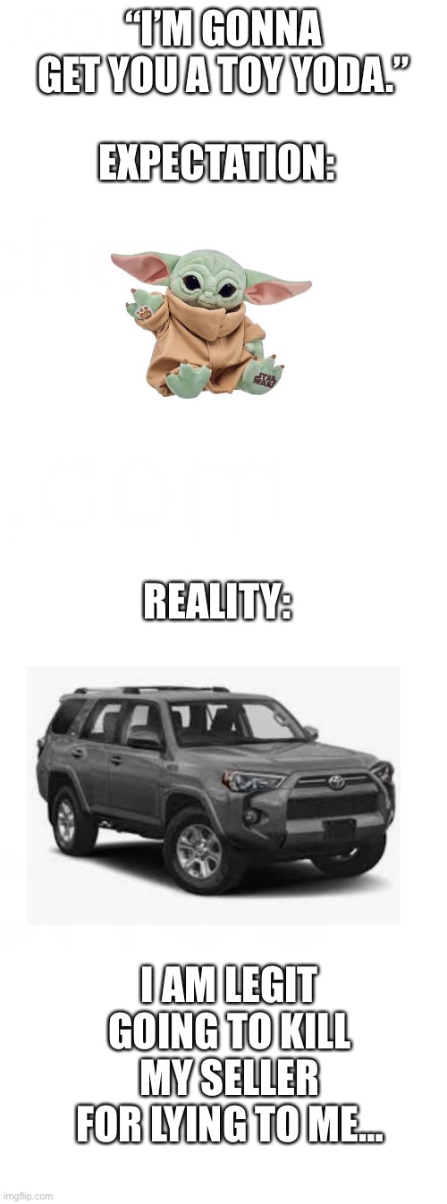 Is this even worth an upvote?? | “I’M GONNA GET YOU A TOY YODA.”; EXPECTATION:; REALITY:; I AM LEGIT GOING TO KILL MY SELLER FOR LYING TO ME… | image tagged in toyota,toy yoda | made w/ Imgflip meme maker