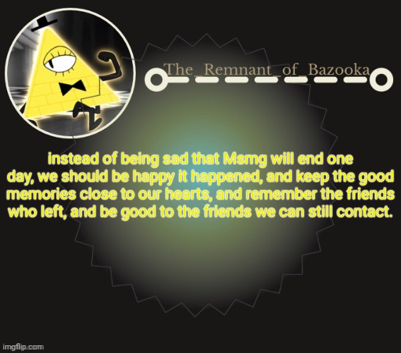 Bazooka's bill cipher template | instead of being sad that Msmg will end one day, we should be happy it happened, and keep the good memories close to our hearts, and remember the friends who left, and be good to the friends we can still contact. | image tagged in bazooka's bill cipher template | made w/ Imgflip meme maker