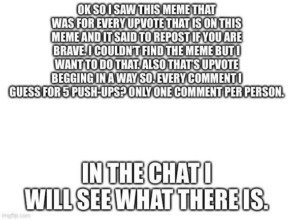 Oh good lord this will be hard | OK SO I SAW THIS MEME THAT WAS FOR EVERY UPVOTE THAT IS ON THIS MEME AND IT SAID TO REPOST IF YOU ARE BRAVE. I COULDN’T FIND THE MEME BUT I WANT TO DO THAT. ALSO THAT’S UPVOTE BEGGING IN A WAY SO. EVERY COMMENT I GUESS FOR 5 PUSH-UPS? ONLY ONE COMMENT PER PERSON. IN THE CHAT I WILL SEE WHAT THERE IS. | image tagged in blank white template | made w/ Imgflip meme maker