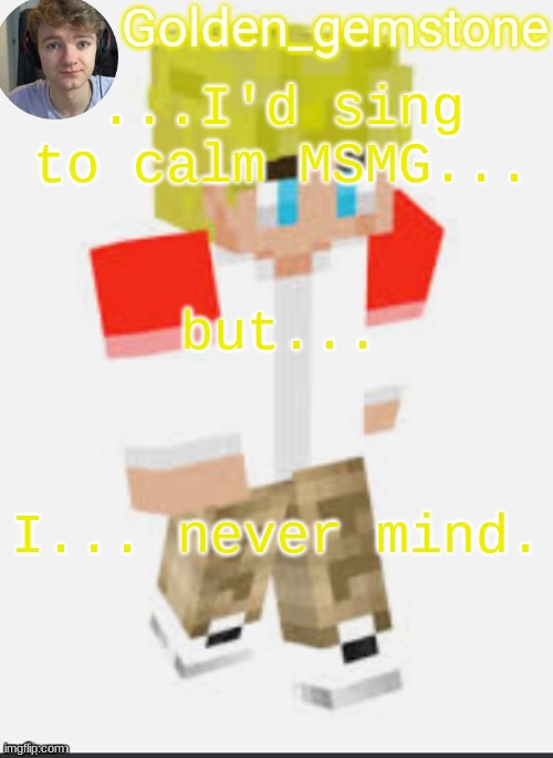 ...I'd sing to calm MSMG... but... I... never mind. | image tagged in golden's template not mine thank my friend | made w/ Imgflip meme maker