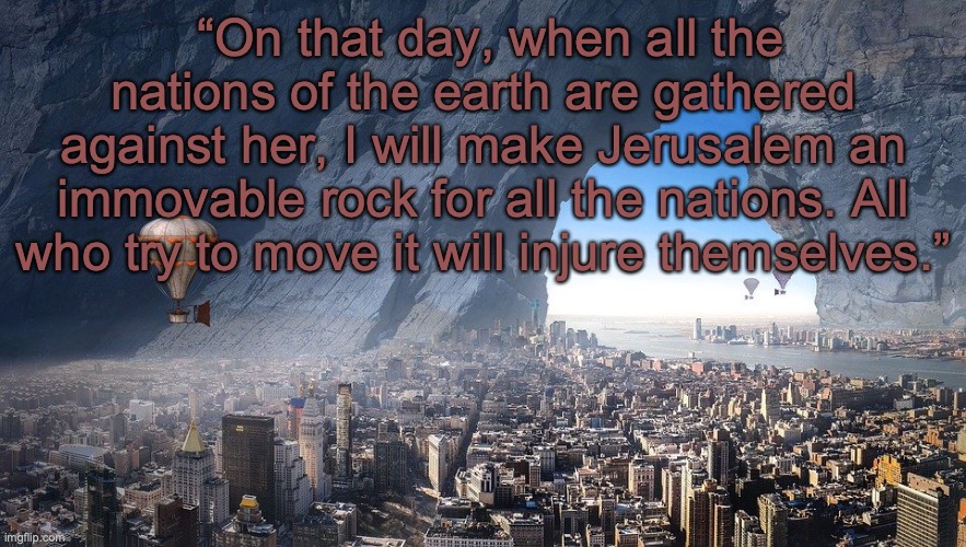 THE DAY OF THE LORD | “On that day, when all the nations of the earth are gathered against her, I will make Jerusalem an immovable rock for all the nations. All who try to move it will injure themselves.” | image tagged in come lord jesus | made w/ Imgflip meme maker