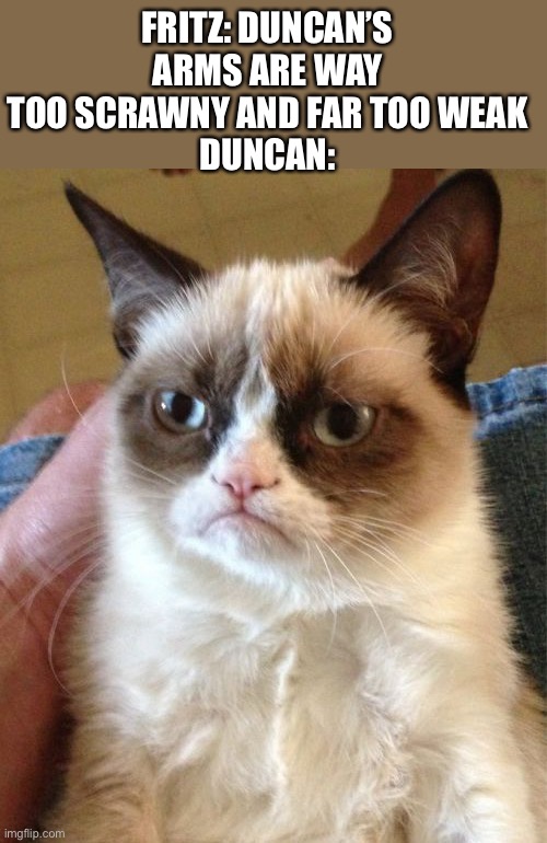 Grumpy Cat Meme | FRITZ: DUNCAN’S ARMS ARE WAY TOO SCRAWNY AND FAR TOO WEAK
DUNCAN: | image tagged in grumpy cat,monsters inc,monsters at work,disney plus,disney,pixar | made w/ Imgflip meme maker