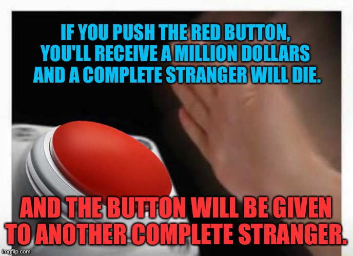 Always a catch | IF YOU PUSH THE RED BUTTON, 
YOU'LL RECEIVE A MILLION DOLLARS 
AND A COMPLETE STRANGER WILL DIE. AND THE BUTTON WILL BE GIVEN TO ANOTHER COMPLETE STRANGER. | image tagged in red button hand | made w/ Imgflip meme maker