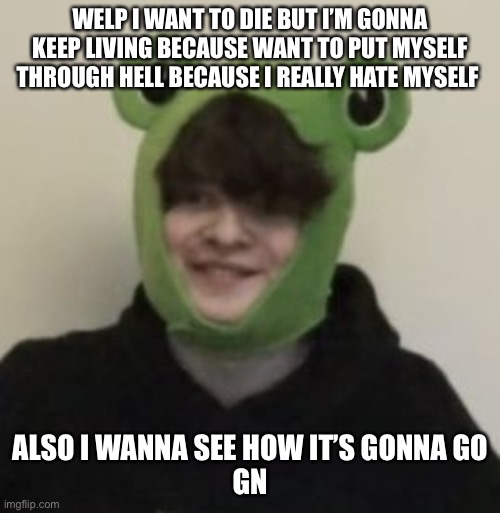 E | WELP I WANT TO DIE BUT I’M GONNA KEEP LIVING BECAUSE WANT TO PUT MYSELF THROUGH HELL BECAUSE I REALLY HATE MYSELF; ALSO I WANNA SEE HOW IT’S GONNA GO
GN | image tagged in frogbo | made w/ Imgflip meme maker