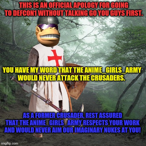 Those bombs were never pointed at you! We're back to defcon 5! | THIS IS AN OFFICIAL APOLOGY FOR GOING TO DEFCON1 WITHOUT TALKING GO YOU GUYS FIRST. YOU HAVE MY WORD THAT THE ANIME_GIRLS_ARMY WOULD NEVER ATTACK THE CRUSADERS. AS A FORMER CRUSADER, REST ASSURED THAT THE ANIME_GIRLS_ARMY RESPECTS YOUR WORK AND WOULD NEVER AIM OUR IMAGINARY NUKES AT YOU! | image tagged in crusader kong,crusader,total,nuclear,annihilation | made w/ Imgflip meme maker