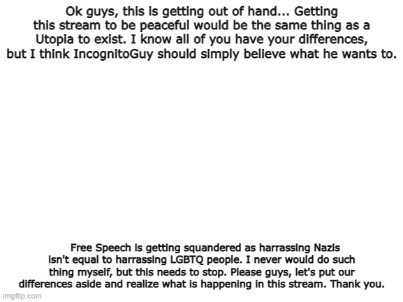 Just a thing to have in mind. | Ok guys, this is getting out of hand... Getting this stream to be peaceful would be the same thing as a Utopia to exist. I know all of you have your differences, but I think IncognitoGuy should simply believe what he wants to. Free Speech is getting squandered as harrassing Nazis isn't equal to harrassing LGBTQ people. I never would do such thing myself, but this needs to stop. Please guys, let's put our differences aside and realize what is happening in this stream. Thank you. | image tagged in blank white template | made w/ Imgflip meme maker