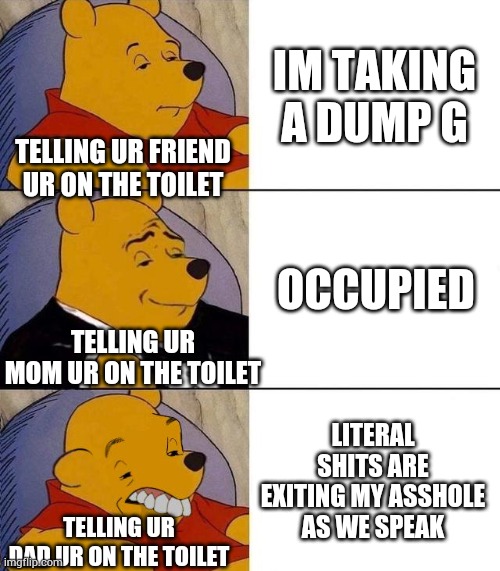 How i tell people im shitting | IM TAKING A DUMP G; TELLING UR FRIEND UR ON THE TOILET; OCCUPIED; TELLING UR MOM UR ON THE TOILET; LITERAL SHITS ARE EXITING MY ASSHOLE AS WE SPEAK; TELLING UR DAD UR ON THE TOILET | image tagged in best better blurst,toilet humor,funny,poop | made w/ Imgflip meme maker