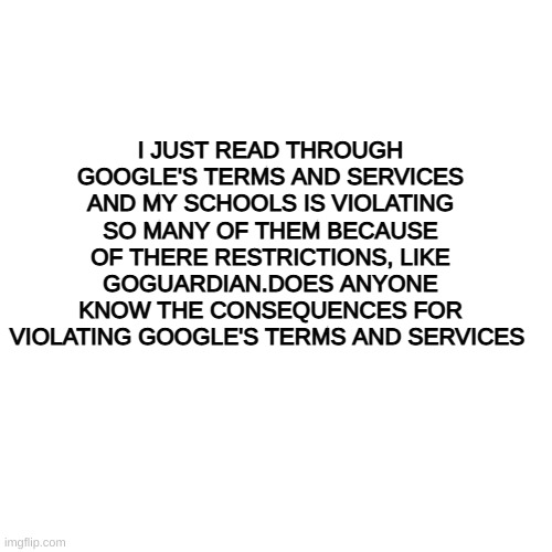 i need to know | I JUST READ THROUGH GOOGLE'S TERMS AND SERVICES AND MY SCHOOLS IS VIOLATING SO MANY OF THEM BECAUSE OF THERE RESTRICTIONS, LIKE GOGUARDIAN.DOES ANYONE KNOW THE CONSEQUENCES FOR VIOLATING GOOGLE'S TERMS AND SERVICES | image tagged in memes,blank transparent square | made w/ Imgflip meme maker